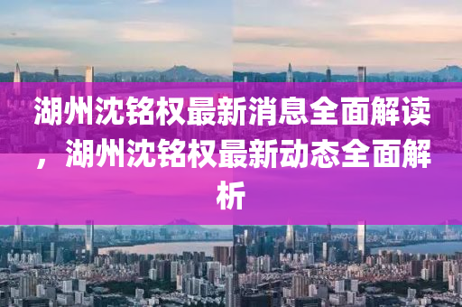 湖州沈銘(ming)權最新消息(xi)全(quan)麵解讀，湖(hu)州沈(shen)銘(ming)權(quan)最(zui)新(xin)動(dong)態全麵解(jie)析(xi)