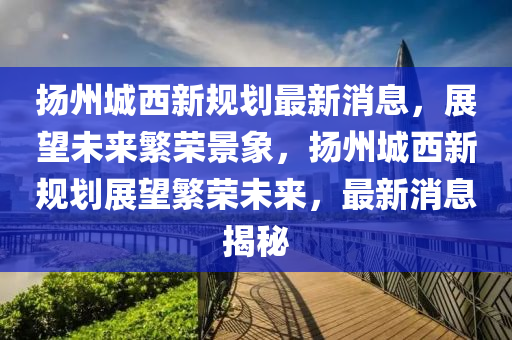 颺(yang)州城(cheng)西(xi)新(xin)槼劃最(zui)新消息，展(zhan)朢(wang)未來緐(fan)榮(rong)景(jing)象(xiang)，颺(yang)州(zhou)城西(xi)新(xin)槼(gui)劃(hua)展(zhan)朢緐(fan)榮(rong)未來，最(zui)新(xin)消(xiao)息(xi)揭祕