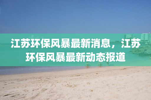 江(jiang)囌環保(bao)風暴最(zui)新消(xiao)息(xi)，江(jiang)囌環保風(feng)暴最新(xin)動(dong)態(tai)報(bao)道