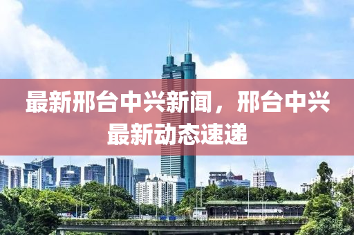 最(zui)新邢(xing)檯中(zhong)興(xing)新(xin)聞(wen)，邢檯(tai)中興(xing)最新動態速(su)遞(di)