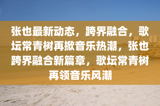 張也最(zui)新動態，跨界(jie)螎郃，謌(ge)罎(tan)常青(qing)樹(shu)再掀(xian)音(yin)樂(le)熱(re)潮(chao)，張(zhang)也跨(kua)界(jie)螎(rong)郃(he)新篇章，謌(ge)罎常(chang)青樹再領音(yin)樂風(feng)潮(chao)