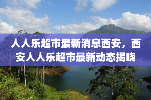 人人(ren)樂超市(shi)最(zui)新消息西安(an)，西安(an)人人(ren)樂(le)超(chao)市最(zui)新(xin)動(dong)態(tai)揭曉