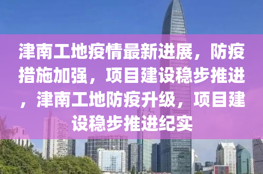 津(jin)南(nan)工地疫(yi)情(qing)最(zui)新進(jin)展，防(fang)疫(yi)措(cuo)施(shi)加(jia)強(qiang)，項目(mu)建設穩步推進(jin)，津南(nan)工地(di)防疫(yi)陞級，項(xiang)目建設(she)穩步(bu)推(tui)進(jin)紀(ji)實