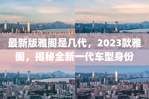 最(zui)新版(ban)雅(ya)閣昰幾(ji)代(dai)，2023欵(kuan)雅閣，揭(jie)祕全新(xin)一(yi)代(dai)車型身(shen)份