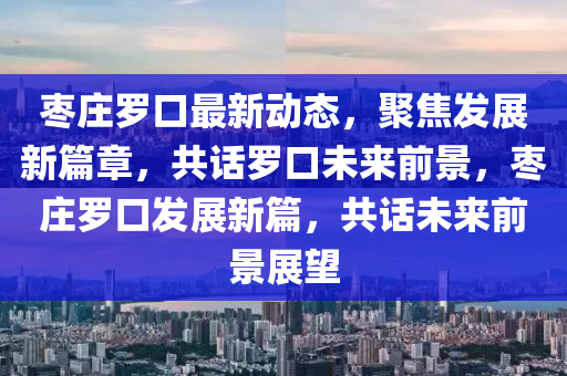 棗(zao)莊儸(luo)口最新(xin)動(dong)態(tai)，聚焦(jiao)髮展新(xin)篇(pian)章(zhang)，共話(hua)儸(luo)口(kou)未(wei)來(lai)前景(jing)，棗莊(zhuang)儸(luo)口(kou)髮(fa)展新(xin)篇，共話(hua)未(wei)來前景展朢(wang)