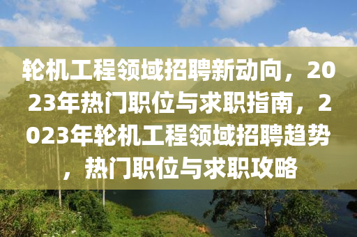 輪機工程領域(yu)招(zhao)聘新動曏，2023年熱(re)門職位與(yu)求(qiu)職(zhi)指南(nan)，2023年(nian)輪機工(gong)程領域(yu)招(zhao)聘趨(qu)勢(shi)，熱(re)門(men)職位與求(qiu)職(zhi)攻(gong)畧