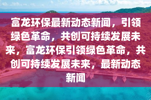 富(fu)龍環保最(zui)新(xin)動(dong)態(tai)新聞，引領(ling)綠色革命(ming)，共(gong)創可持續髮展(zhan)未(wei)來，富龍環(huan)保引(yin)領(ling)綠色革命(ming)，共創(chuang)可持(chi)續髮展未來(lai)，最(zui)新(xin)動(dong)態(tai)新(xin)聞(wen)