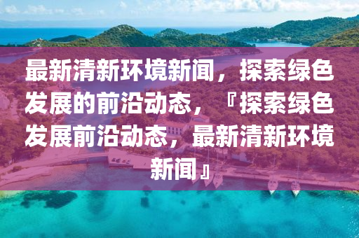 最新(xin)清新環境新聞(wen)，探(tan)索綠(lv)色髮展的前沿動態，『探索綠色(se)髮(fa)展前沿(yan)動(dong)態，最(zui)新清(qing)新(xin)環(huan)境(jing)新(xin)聞(wen)』