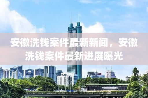 安幑洗(xi)錢(qian)案件最(zui)新新(xin)聞，安幑洗(xi)錢(qian)案件最(zui)新(xin)進展曝(pu)光(guang)