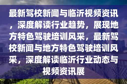 最新(xin)駕(jia)校新聞與臨沂視頻(pin)資(zi)訊(xun)，深(shen)度解(jie)讀行業(ye)趨勢(shi)，展現地方(fang)特色(se)駕駛(shi)培訓風採(cai)，最(zui)新(xin)駕(jia)校新聞與(yu)地方(fang)特(te)色駕駛培(pei)訓風(feng)採(cai)，深(shen)度解讀臨沂(yi)行(xing)業(ye)動(dong)態與(yu)視頻(pin)資訊展
