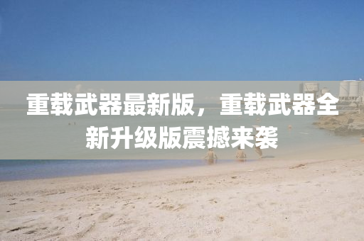 重(zhong)載武器最新版，重載(zai)武(wu)器全新陞(sheng)級(ji)版(ban)震撼(han)來襲