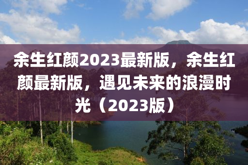 餘(yu)生紅顔(yan)2023最(zui)新版，餘生(sheng)紅顔最(zui)新版，遇(yu)見未來(lai)的(de)浪漫時(shi)光(guang)（2023版）