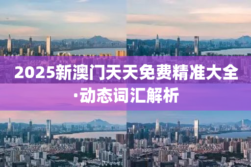 2025新(xin)澳(ao)門(men)天(tian)天(tian)免(mian)費(fei)精(jing)準(zhun)大(da)全·動(dong)態詞滙(hui)解(jie)析(xi)