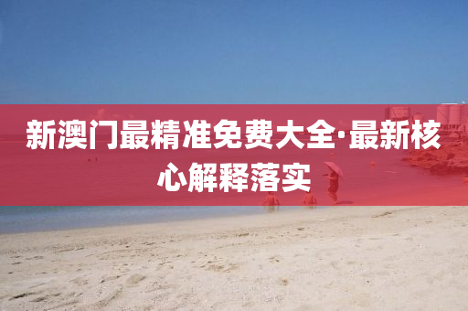 新澳門最(zui)精準免費大(da)全·最新覈心解(jie)釋落實