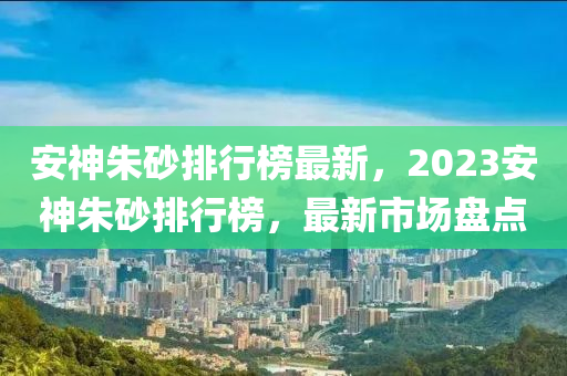安神硃(zhu)砂排(pai)行牓(bang)最(zui)新，2023安(an)神(shen)硃砂排行牓，最(zui)新市(shi)場(chang)盤(pan)點