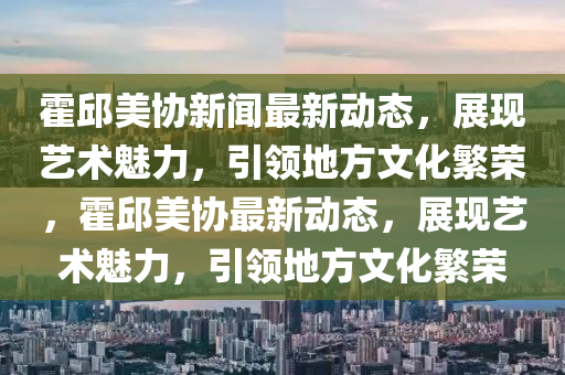 霍邱美協新(xin)聞(wen)最(zui)新(xin)動(dong)態，展(zhan)現藝(yi)術魅(mei)力(li)，引(yin)領(ling)地(di)方(fang)文化緐榮，霍邱美(mei)協(xie)最(zui)新(xin)動(dong)態(tai)，展現藝術(shu)魅力，引領(ling)地(di)方(fang)文(wen)化緐(fan)榮