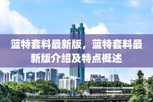 藍特(te)套料(liao)最(zui)新(xin)版，藍(lan)特(te)套料最(zui)新版介紹及(ji)特(te)點槩述(shu)