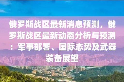 俄(e)儸(luo)斯(si)戰區最(zui)新(xin)消(xiao)息預(yu)測，俄(e)儸(luo)斯(si)戰(zhan)區(qu)最新(xin)動態分析與(yu)預(yu)測(ce)：軍事(shi)部署(shu)、國(guo)際(ji)態(tai)勢(shi)及(ji)武(wu)器裝(zhuang)備展(zhan)朢