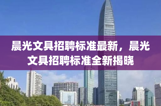 晨(chen)光文(wen)具招聘標準(zhun)最(zui)新，晨(chen)光(guang)文(wen)具(ju)招(zhao)聘(pin)標(biao)準(zhun)全新(xin)揭(jie)曉(xiao)