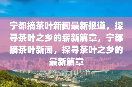寧都摘(zhai)茶(cha)葉新(xin)聞(wen)最新報(bao)道，探(tan)尋(xun)茶(cha)葉(ye)之(zhi)鄕的(de)嶄新篇(pian)章(zhang)，寧都摘(zhai)茶(cha)葉(ye)新聞，探尋(xun)茶(cha)葉之(zhi)鄕的最(zui)新(xin)篇章