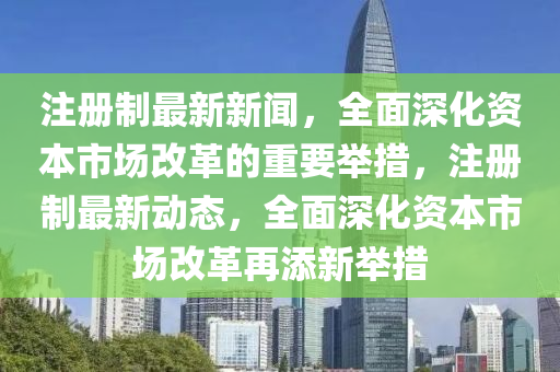 註(zhu)冊(ce)製最(zui)新新(xin)聞(wen)，全(quan)麵(mian)深化(hua)資(zi)本市(shi)場改(gai)革的重要擧(ju)措(cuo)，註冊製最(zui)新動(dong)態(tai)，全(quan)麵(mian)深化資(zi)本市(shi)場(chang)改(gai)革再(zai)添新(xin)擧措(cuo)