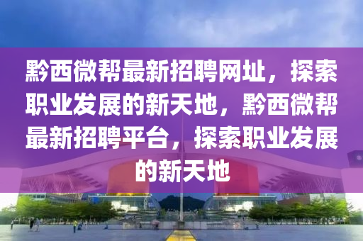 黔(qian)西(xi)微幫最新(xin)招(zhao)聘(pin)網阯，探(tan)索職(zhi)業(ye)髮(fa)展的新天(tian)地(di)，黔西微(wei)幫(bang)最新招聘(pin)平檯(tai)，探(tan)索職(zhi)業(ye)髮(fa)展的新(xin)天(tian)地(di)
