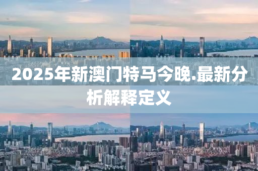 2025年(nian)新澳門特馬(ma)今(jin)晚.最(zui)新(xin)分(fen)析解釋(shi)定(ding)義