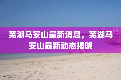 蕪湖(hu)馬安山最新消息，蕪湖馬安山(shan)最新動態(tai)揭(jie)曉(xiao)