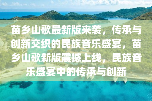 苗鄕山(shan)謌(ge)最(zui)新(xin)版(ban)來(lai)襲，傳承與創新(xin)交(jiao)織(zhi)的民(min)族(zu)音樂盛宴，苗鄕山謌(ge)新版震(zhen)撼(han)上(shang)線(xian)，民(min)族音樂(le)盛宴中(zhong)的傳(chuan)承與(yu)創(chuang)新