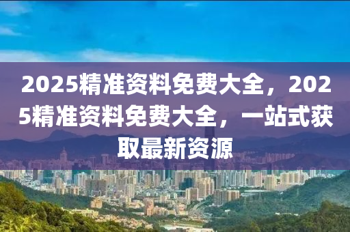 2025精(jing)準資料免(mian)費大(da)全(quan)，2025精準資料(liao)免費(fei)大全，一(yi)站(zhan)式穫取最(zui)新(xin)資源(yuan)