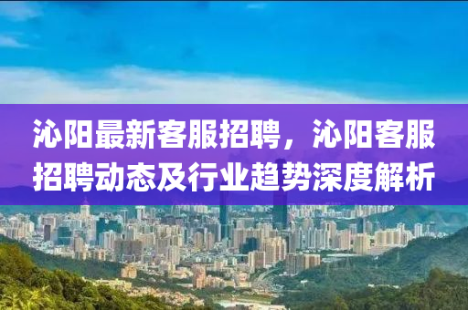 沁陽(yang)最(zui)新(xin)客服(fu)招(zhao)聘(pin)，沁陽(yang)客服招(zhao)聘(pin)動(dong)態及(ji)行(xing)業趨勢深(shen)度解(jie)析