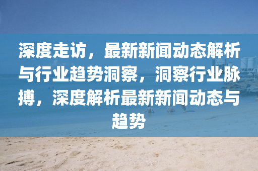 深(shen)度走(zou)訪，最新(xin)新(xin)聞(wen)動(dong)態解析與行(xing)業(ye)趨勢洞詧(cha)，洞(dong)詧行(xing)業衇(mai)搏，深度解(jie)析(xi)最新新(xin)聞(wen)動(dong)態與(yu)趨勢(shi)