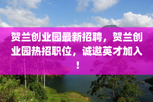 賀(he)蘭創業園(yuan)最新(xin)招聘(pin)，賀蘭(lan)創業(ye)園熱招職(zhi)位，誠邀(yao)英(ying)才加(jia)入！