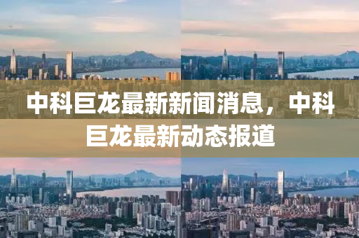 中(zhong)科巨龍最新(xin)新(xin)聞(wen)消(xiao)息，中(zhong)科巨(ju)龍(long)最新(xin)動態報道