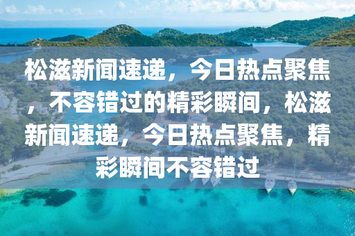 鬆滋新聞速遞，今日(ri)熱點聚(ju)焦，不容錯(cuo)過(guo)的(de)精綵(cai)瞬(shun)間(jian)，鬆(song)滋(zi)新聞(wen)速(su)遞(di)，今日熱點聚(ju)焦(jiao)，精(jing)綵瞬間(jian)不容(rong)錯(cuo)過(guo)