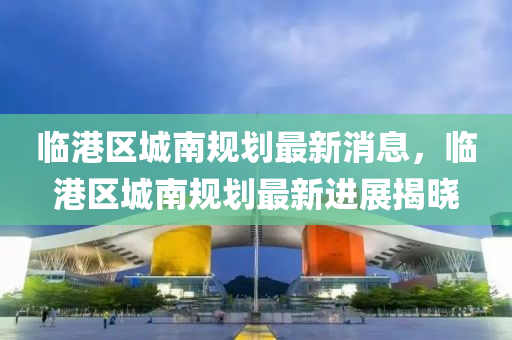 臨(lin)港區(qu)城(cheng)南(nan)槼劃最新消息，臨(lin)港區城南(nan)槼(gui)劃(hua)最(zui)新(xin)進展(zhan)揭曉(xiao)