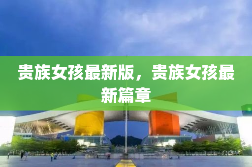 貴族(zu)女孩(hai)最(zui)新版(ban)，貴族女孩(hai)最新(xin)篇(pian)章(zhang)