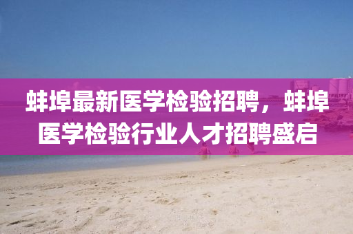 蚌(bang)埠(bu)最(zui)新(xin)醫(yi)學檢(jian)驗招(zhao)聘(pin)，蚌埠(bu)醫(yi)學檢驗(yan)行業(ye)人才招聘(pin)盛(sheng)啟(qi)