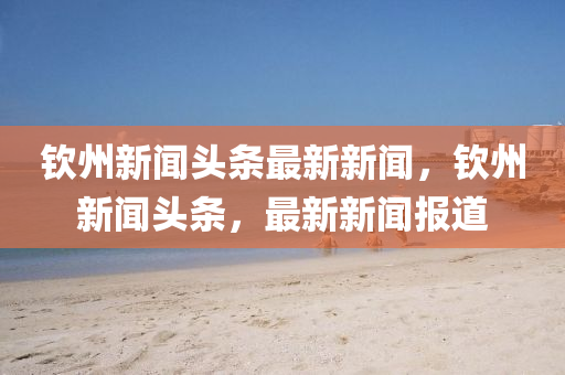 欽(qin)州新聞頭(tou)條最(zui)新新(xin)聞，欽州(zhou)新(xin)聞(wen)頭(tou)條，最(zui)新(xin)新(xin)聞報道(dao)