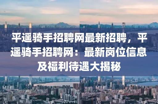 平遙(yao)騎(qi)手招聘(pin)網(wang)最(zui)新(xin)招聘，平遙騎手(shou)招(zhao)聘(pin)網：最(zui)新(xin)崗(gang)位信息及福利待(dai)遇(yu)大(da)揭(jie)祕(mi)