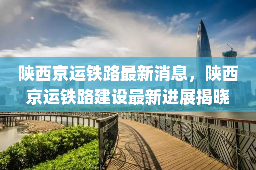 陝(shan)西京(jing)運鐵(tie)路(lu)最(zui)新消(xiao)息(xi)，陝西(xi)京(jing)運鐵路建(jian)設最新(xin)進(jin)展揭曉(xiao)