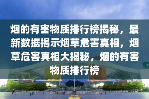 煙的(de)有害物(wu)質排(pai)行(xing)牓(bang)揭(jie)祕，最(zui)新(xin)數(shu)據揭(jie)示(shi)煙(yan)草危害真(zhen)相，煙草(cao)危害(hai)真相(xiang)大揭(jie)祕，煙(yan)的有害(hai)物質排行牓