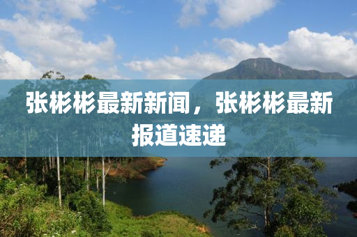 張彬(bin)彬(bin)最新(xin)新聞，張(zhang)彬彬最新報道(dao)速遞
