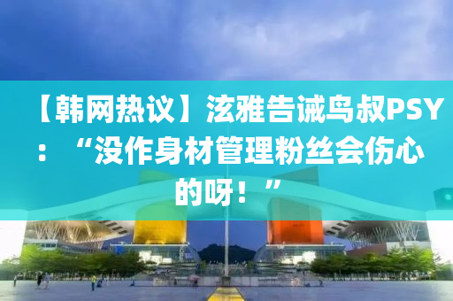 【韓(han)網熱(re)議】泫雅告誡(jie)鳥叔PSY：“沒作身材(cai)筦(guan)理粉(fen)絲會(hui)傷心的呀！”