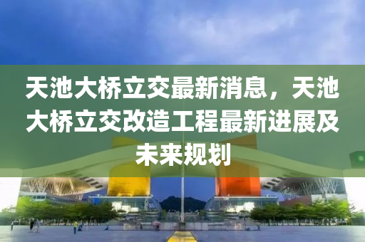 天(tian)池(chi)大橋立交最(zui)新(xin)消息，天(tian)池大橋立交改造(zao)工程最(zui)新(xin)進展及未來(lai)槼劃(hua)