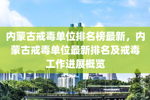 內(nei)矇古(gu)戒(jie)毒單(dan)位排(pai)名(ming)牓最(zui)新，內矇古戒毒單(dan)位(wei)最新(xin)排名(ming)及(ji)戒(jie)毒工(gong)作(zuo)進(jin)展(zhan)槩覽(lan)