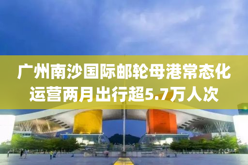 廣州(zhou)南沙國際(ji)郵(you)輪(lun)母(mu)港(gang)常(chang)態(tai)化運營(ying)兩月齣行(xing)超5.7萬人次
