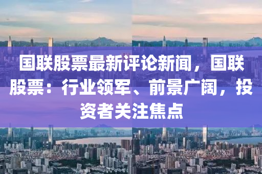 國(guo)聯股票(piao)最新評(ping)論(lun)新聞(wen)，國(guo)聯股(gu)票(piao)：行業領軍、前(qian)景(jing)廣闊(kuo)，投資者關(guan)註焦(jiao)點