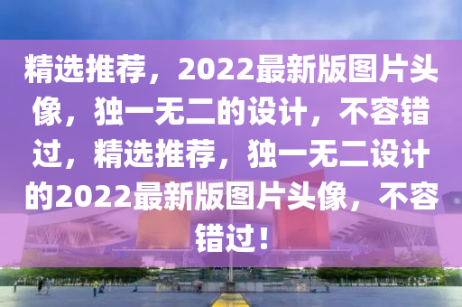 精選推薦(jian)，2022最新版(ban)圖片頭(tou)像(xiang)，獨(du)一(yi)無二(er)的(de)設計(ji)，不容(rong)錯(cuo)過，精選(xuan)推(tui)薦，獨一(yi)無二設(she)計(ji)的(de)2022最新(xin)版圖片(pian)頭像(xiang)，不容(rong)錯(cuo)過(guo)！