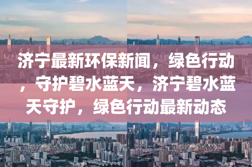濟(ji)寧(ning)最新環保(bao)新(xin)聞，綠色(se)行動，守護碧水藍(lan)天，濟(ji)寧碧水藍(lan)天守(shou)護，綠(lv)色行動最新動(dong)態